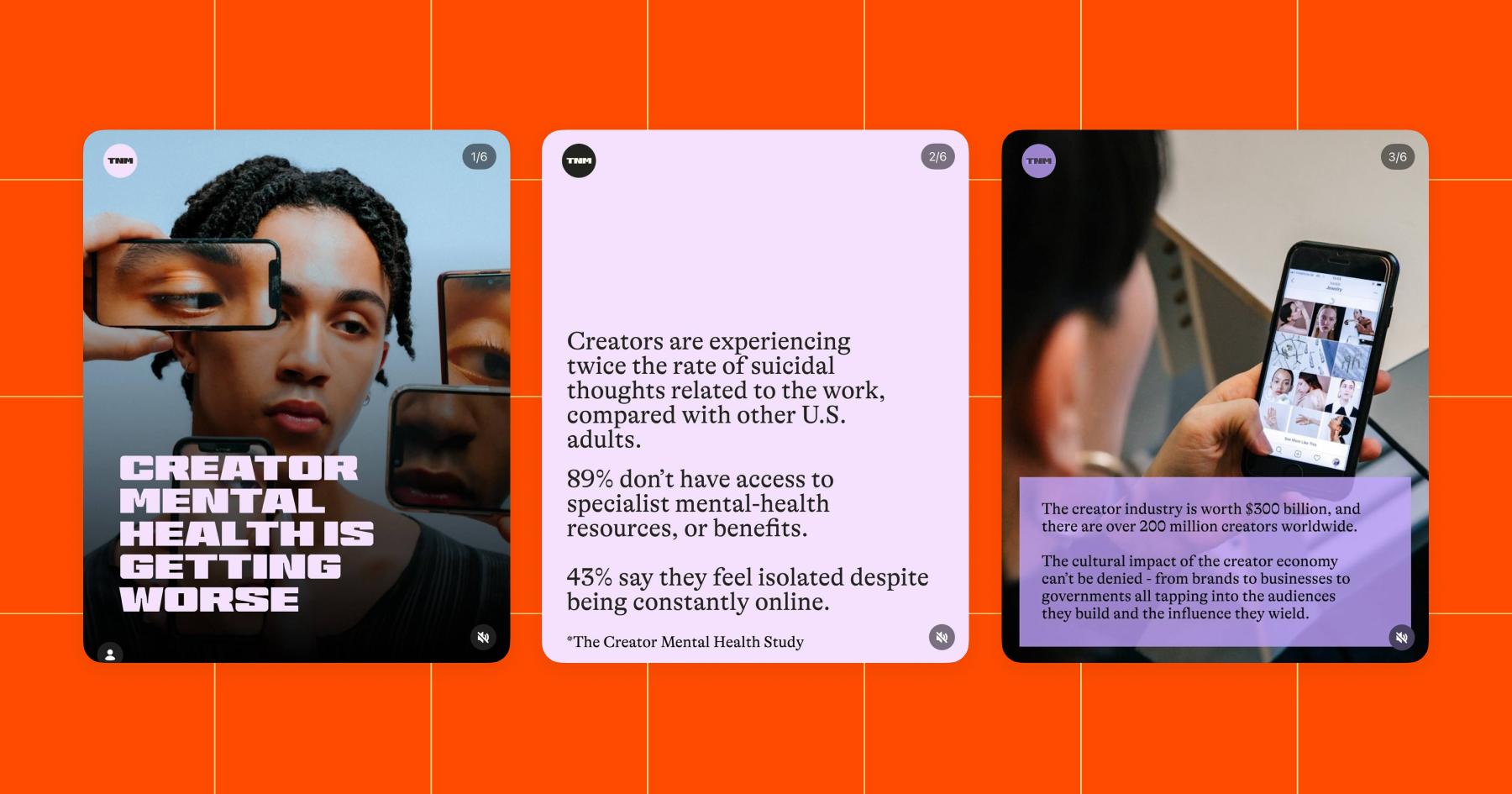 Screenshots of images discussing creator mental health: 1. "Creator mental health is getting worse". 2. "Creators are experiencing twice the rate of suicidal thoughts related to the work, compared with other U.S. adults. 89% don't have access to specialist mental-health resources, or benefits. 43% say they feel isolated despite being constantly online." Source: The Creator Mental Health Study 3. "The creator industry is worth $300 billion, and there are over 200 million creators worldwide. The cultural impact of the creator economy can't be denied - from brands to businesses to governments all tapping into the audiences they build and the influence they wield."